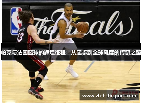 帕克与法国篮球的辉煌征程：从起步到全球风靡的传奇之路