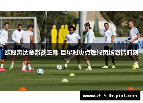 欧冠淘汰赛激战正酣 巨星对决点燃绿茵场激情时刻
