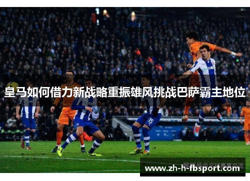皇马如何借力新战略重振雄风挑战巴萨霸主地位