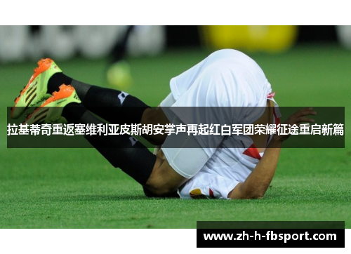 拉基蒂奇重返塞维利亚皮斯胡安掌声再起红白军团荣耀征途重启新篇